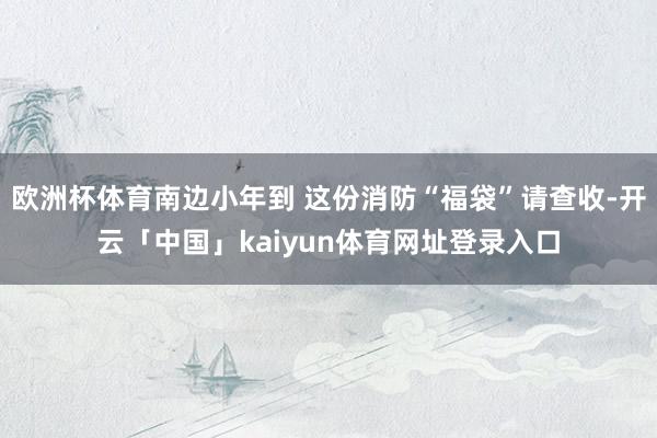 欧洲杯体育南边小年到 这份消防“福袋”请查收-开云「中国」kaiyun体育网址登录入口