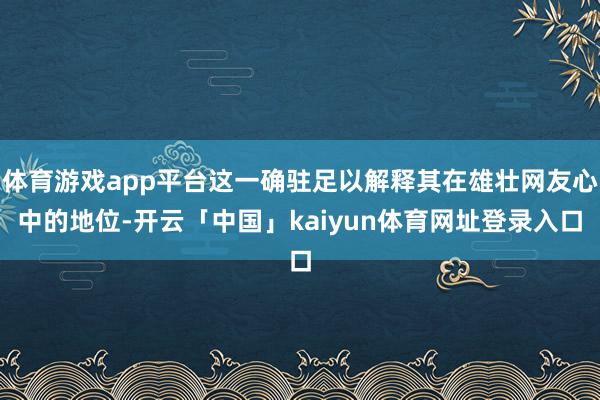 体育游戏app平台这一确驻足以解释其在雄壮网友心中的地位-开云「中国」kaiyun体育网址登录入口