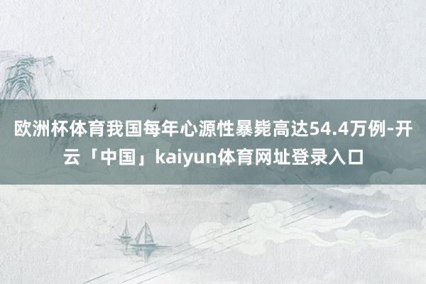 欧洲杯体育我国每年心源性暴毙高达54.4万例-开云「中国」kaiyun体育网址登录入口