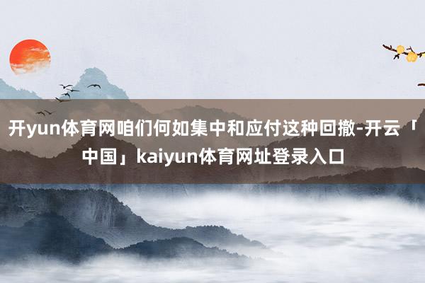 开yun体育网咱们何如集中和应付这种回撤-开云「中国」kaiyun体育网址登录入口
