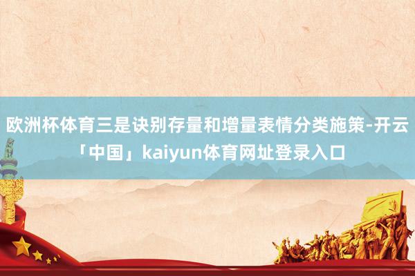 欧洲杯体育三是诀别存量和增量表情分类施策-开云「中国」kaiyun体育网址登录入口
