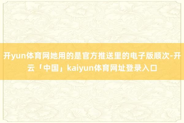 开yun体育网她用的是官方推送里的电子版顺次-开云「中国」kaiyun体育网址登录入口