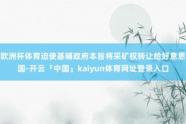 欧洲杯体育迫使基辅政府本旨将采矿权转让给好意思国-开云「中国」kaiyun体育网址登录入口