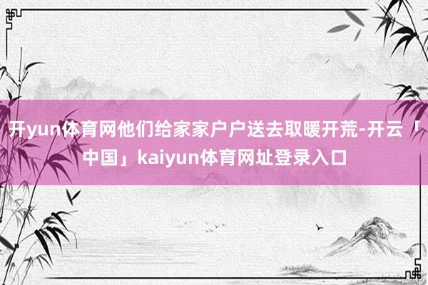 开yun体育网他们给家家户户送去取暖开荒-开云「中国」kaiyun体育网址登录入口