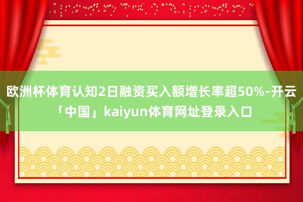 欧洲杯体育认知2日融资买入额增长率超50%-开云「中国」kaiyun体育网址登录入口