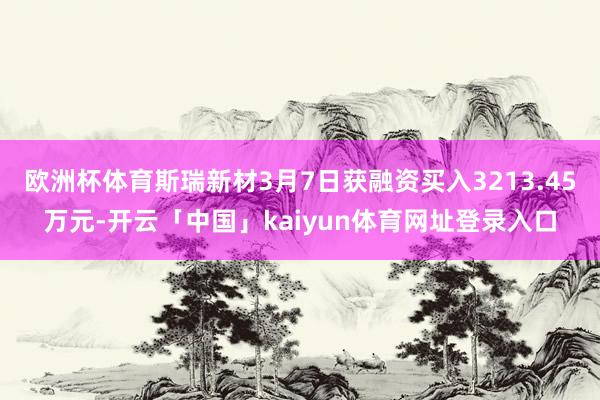欧洲杯体育斯瑞新材3月7日获融资买入3213.45万元-开云「中国」kaiyun体育网址登录入口