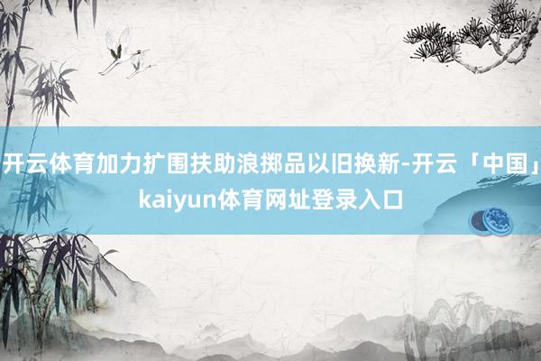 开云体育加力扩围扶助浪掷品以旧换新-开云「中国」kaiyun体育网址登录入口