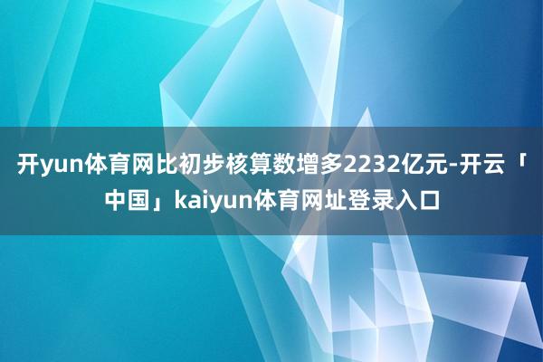 开yun体育网比初步核算数增多2232亿元-开云「中国」kaiyun体育网址登录入口