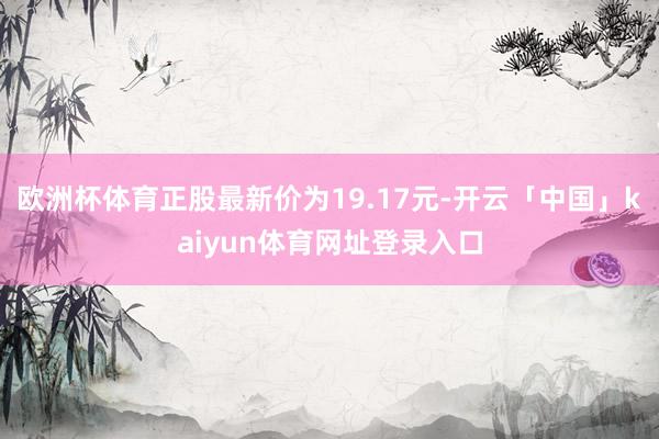 欧洲杯体育正股最新价为19.17元-开云「中国」kaiyun体育网址登录入口