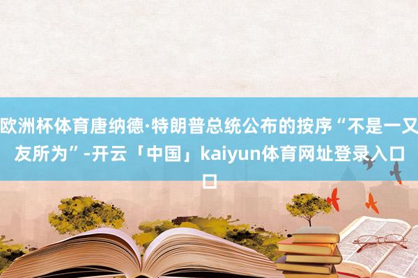 欧洲杯体育唐纳德·特朗普总统公布的按序“不是一又友所为”-开云「中国」kaiyun体育网址登录入口