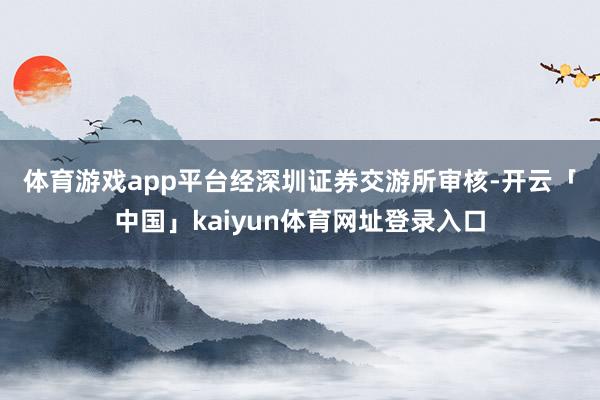 体育游戏app平台　　经深圳证券交游所审核-开云「中国」kaiyun体育网址登录入口