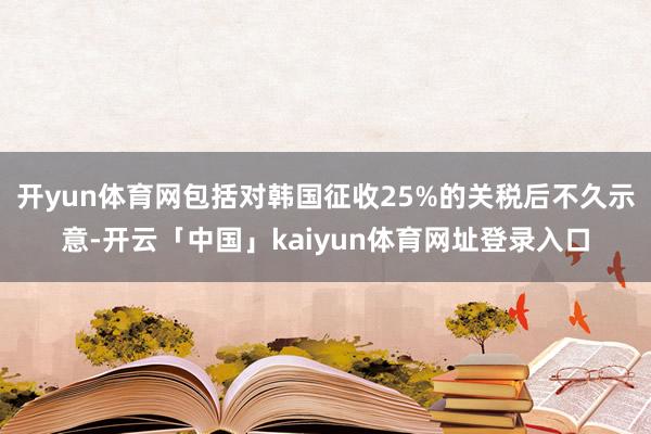 开yun体育网包括对韩国征收25%的关税后不久示意-开云「中国」kaiyun体育网址登录入口
