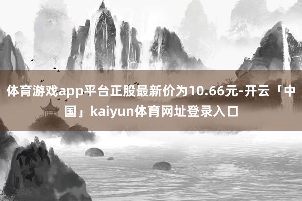 体育游戏app平台正股最新价为10.66元-开云「中国」kaiyun体育网址登录入口