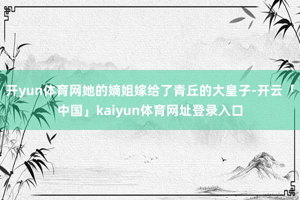 开yun体育网她的嫡姐嫁给了青丘的大皇子-开云「中国」kaiyun体育网址登录入口