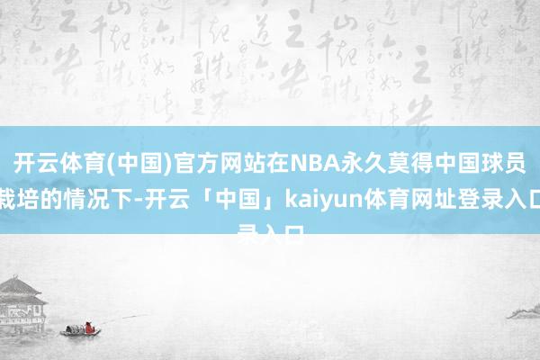 开云体育(中国)官方网站在NBA永久莫得中国球员栽培的情况下-开云「中国」kaiyun体育网址登录入口