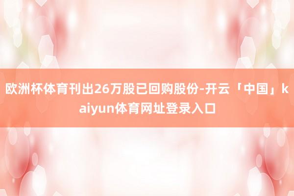 欧洲杯体育刊出26万股已回购股份-开云「中国」kaiyun体育网址登录入口