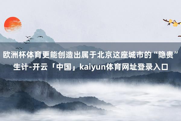 欧洲杯体育更能创造出属于北京这座城市的“隐贵”生计-开云「中国」kaiyun体育网址登录入口