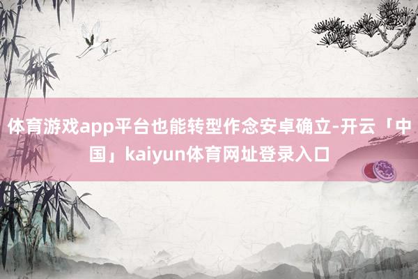 体育游戏app平台也能转型作念安卓确立-开云「中国」kaiyun体育网址登录入口