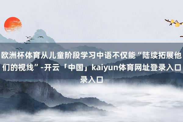 欧洲杯体育从儿童阶段学习中语不仅能“陆续拓展他们的视线”-开云「中国」kaiyun体育网址登录入口