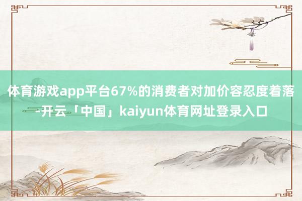 体育游戏app平台67%的消费者对加价容忍度着落-开云「中国」kaiyun体育网址登录入口