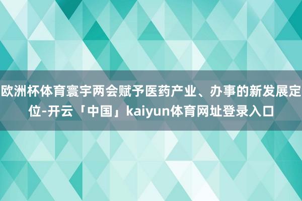 欧洲杯体育寰宇两会赋予医药产业、办事的新发展定位-开云「中国」kaiyun体育网址登录入口