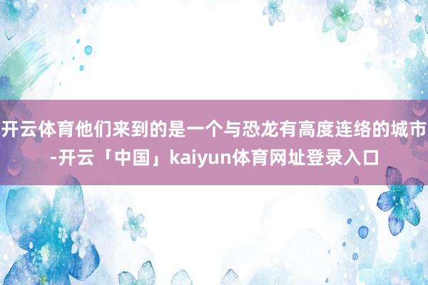 开云体育他们来到的是一个与恐龙有高度连络的城市-开云「中国」kaiyun体育网址登录入口