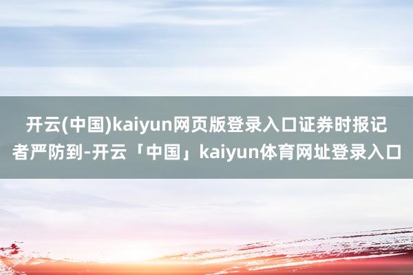 开云(中国)kaiyun网页版登录入口　　证券时报记者严防到-开云「中国」kaiyun体育网址登录入口