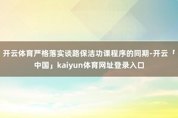 开云体育严格落实谈路保洁功课程序的同期-开云「中国」kaiyun体育网址登录入口
