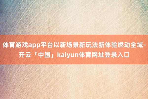 体育游戏app平台以新场景新玩法新体验燃动全域-开云「中国」kaiyun体育网址登录入口