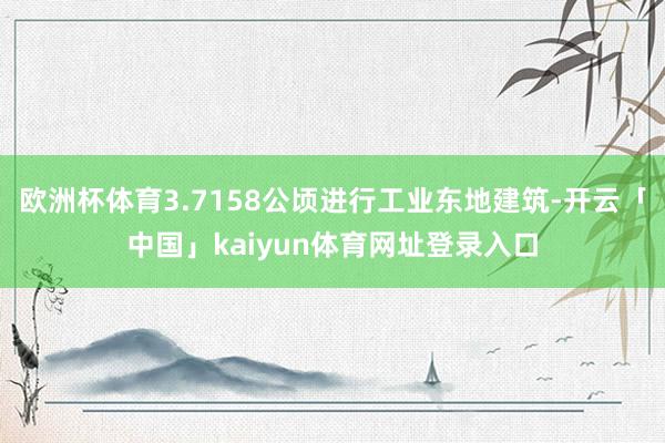 欧洲杯体育3.7158公顷进行工业东地建筑-开云「中国」kaiyun体育网址登录入口