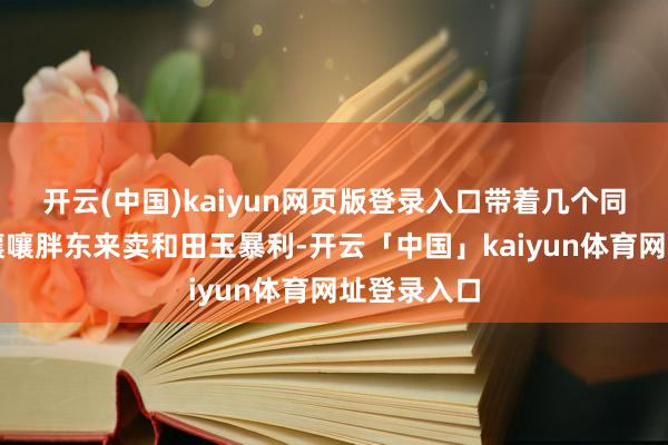 开云(中国)kaiyun网页版登录入口带着几个同业在网上嚷嚷胖东来卖和田玉暴利-开云「中国」kaiyun体育网址登录入口