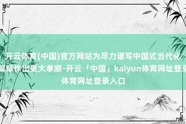 开云体育(中国)官方网站为尽力谱写中国式当代化河南篇章作出更大孝顺-开云「中国」kaiyun体育网址登录入口