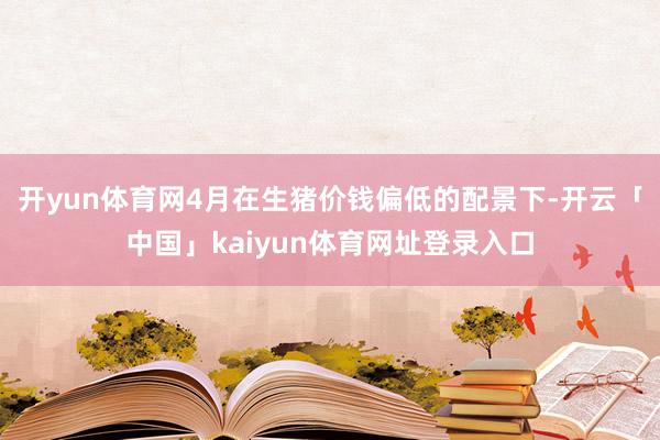 开yun体育网4月在生猪价钱偏低的配景下-开云「中国」kaiyun体育网址登录入口