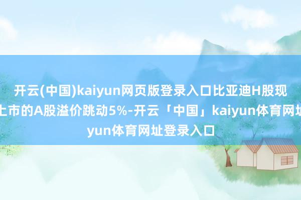 开云(中国)kaiyun网页版登录入口比亚迪H股现在较深圳上市的A股溢价跳动5%-开云「中国」kaiyun体育网址登录入口