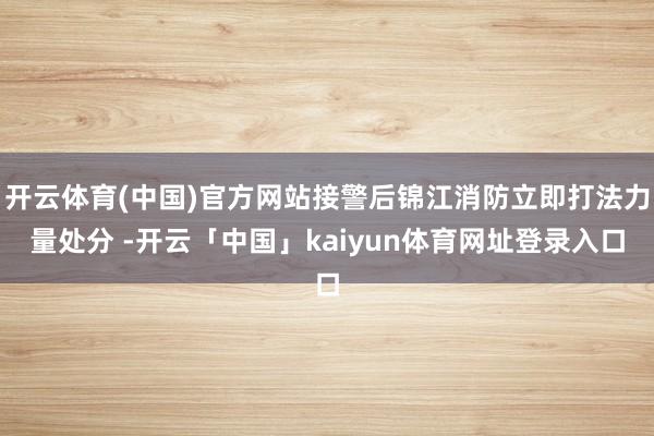 开云体育(中国)官方网站接警后锦江消防立即打法力量处分 -开云「中国」kaiyun体育网址登录入口