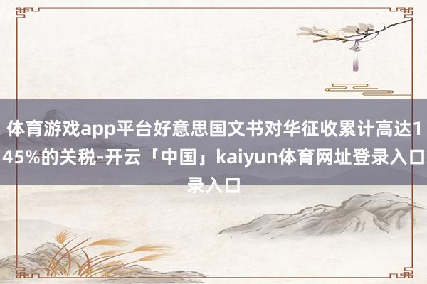 体育游戏app平台好意思国文书对华征收累计高达145%的关税-开云「中国」kaiyun体育网址登录入口