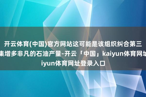 开云体育(中国)官方网站这可能是该组织纠合第三个月向市集增多非凡的石油产量-开云「中国」kaiyun体育网址登录入口