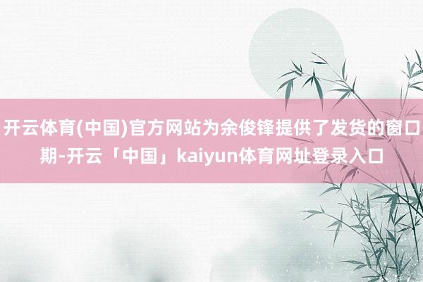 开云体育(中国)官方网站为余俊锋提供了发货的窗口期-开云「中国」kaiyun体育网址登录入口