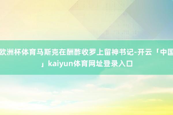欧洲杯体育马斯克在酬酢收罗上留神书记-开云「中国」kaiyun体育网址登录入口