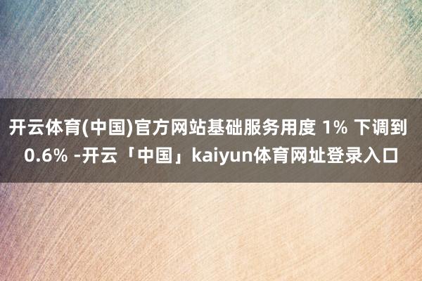开云体育(中国)官方网站基础服务用度 1% 下调到 0.6% -开云「中国」kaiyun体育网址登录入口