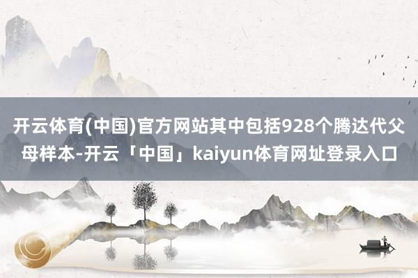 开云体育(中国)官方网站其中包括928个腾达代父母样本-开云「中国」kaiyun体育网址登录入口