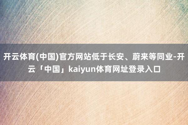开云体育(中国)官方网站低于长安、蔚来等同业-开云「中国」kaiyun体育网址登录入口