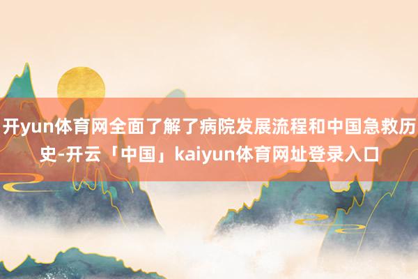 开yun体育网全面了解了病院发展流程和中国急救历史-开云「中国」kaiyun体育网址登录入口