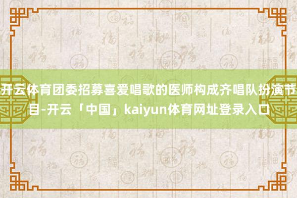 开云体育团委招募喜爱唱歌的医师构成齐唱队扮演节目-开云「中国」kaiyun体育网址登录入口