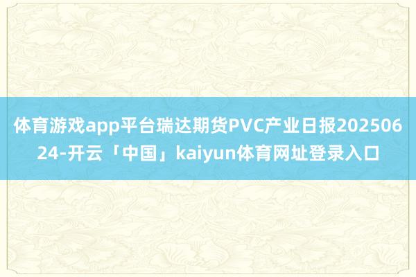 体育游戏app平台瑞达期货PVC产业日报20250624-开云「中国」kaiyun体育网址登录入口