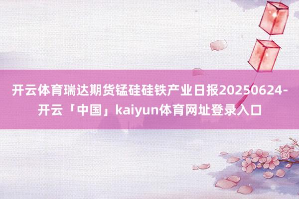 开云体育瑞达期货锰硅硅铁产业日报20250624-开云「中国」kaiyun体育网址登录入口