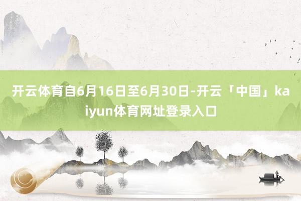 开云体育自6月16日至6月30日-开云「中国」kaiyun体育网址登录入口
