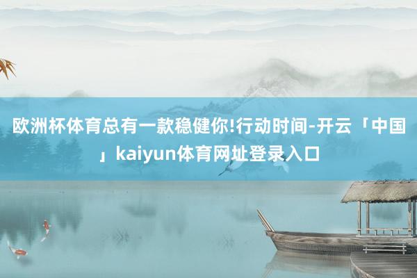 欧洲杯体育总有一款稳健你!　　行动时间-开云「中国」kaiyun体育网址登录入口