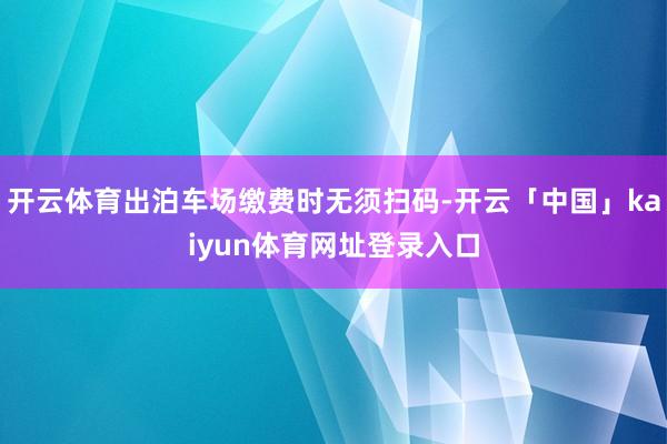 开云体育出泊车场缴费时无须扫码-开云「中国」kaiyun体育网址登录入口