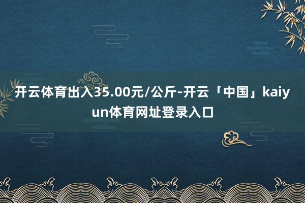 开云体育出入35.00元/公斤-开云「中国」kaiyun体育网址登录入口